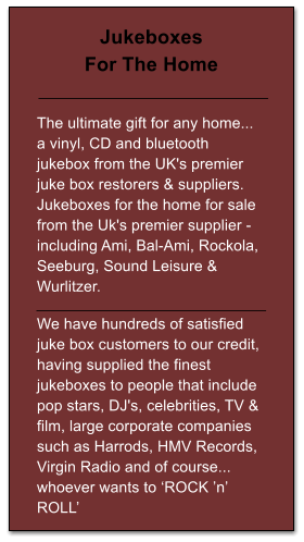 Jukeboxes For The Home   The ultimate gift for any home... a vinyl, CD and bluetooth jukebox from the UK's premier juke box restorers & suppliers. Jukeboxes for the home for sale from the Uk's premier supplier - including Ami, Bal-Ami, Rockola, Seeburg, Sound Leisure & Wurlitzer.  We have hundreds of satisfied juke box customers to our credit, having supplied the finest jukeboxes to people that include pop stars, DJ's, celebrities, TV & film, large corporate companies such as Harrods, HMV Records, Virgin Radio and of course... whoever wants to ‘ROCK ’n’ ROLL’