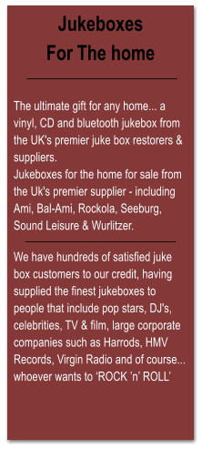 Jukeboxes For The home   The ultimate gift for any home... a vinyl, CD and bluetooth jukebox from the UK's premier juke box restorers & suppliers. Jukeboxes for the home for sale from the Uk's premier supplier - including Ami, Bal-Ami, Rockola, Seeburg, Sound Leisure & Wurlitzer.  We have hundreds of satisfied juke box customers to our credit, having supplied the finest jukeboxes to people that include pop stars, DJ's, celebrities, TV & film, large corporate companies such as Harrods, HMV Records, Virgin Radio and of course... whoever wants to ‘ROCK ’n’ ROLL’